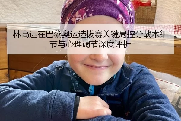 林高远在巴黎奥运选拔赛关键局控分战术细节与心理调节深度评析