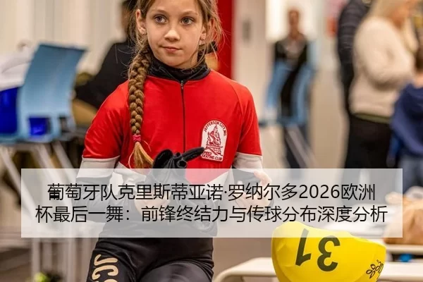 葡萄牙队克里斯蒂亚诺·罗纳尔多2026欧洲杯最后一舞：前锋终结力与传球分布深度分析